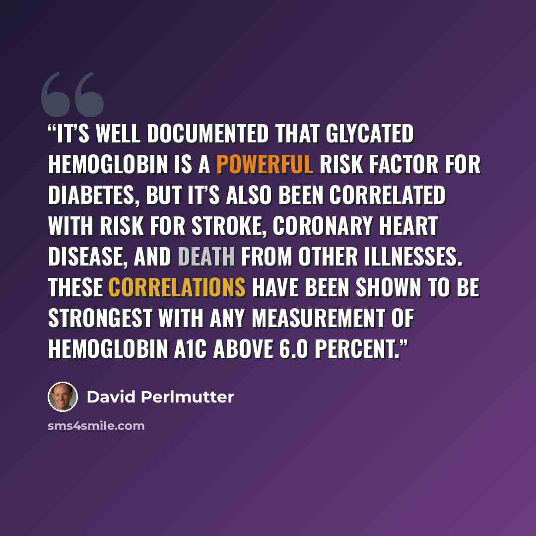 “It’s well documented that glycated hemoglobin is a powerful risk factor for diabetes, but it’s also been correlated with risk for stroke, coronary heart disease, and death from other illnesses. These correlations have been shown to be strongest with any measurement of hemoglobin A1C above 6.0…” quote by David Perlmutter