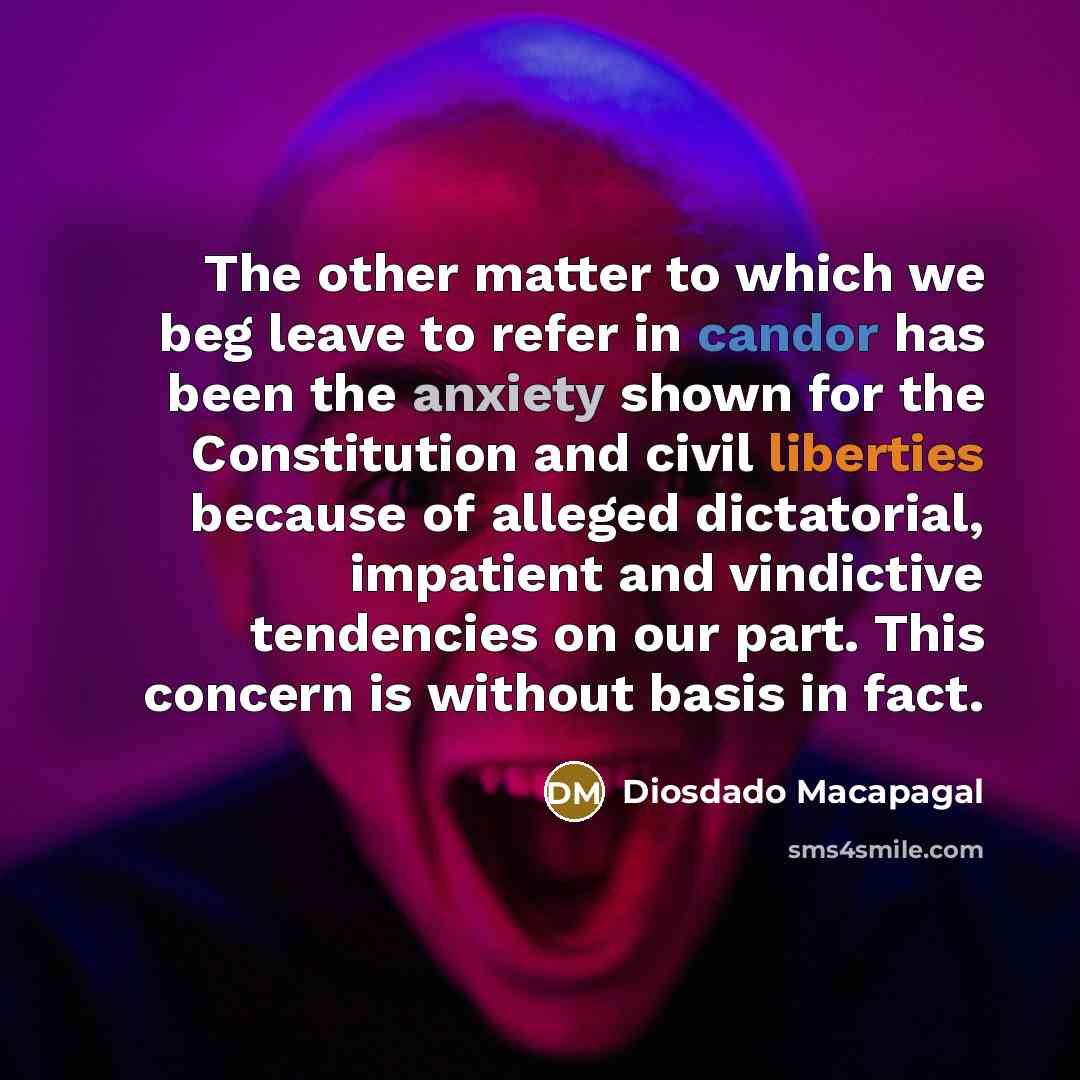 “The other matter to which we beg leave to refer in candor has been the anxiety shown for the Constitution and civil liberties because of alleged dictatorial, impatient and vindictive tendencies on our part. This concern is without basis in fact.” quote by Diosdado Macapagal