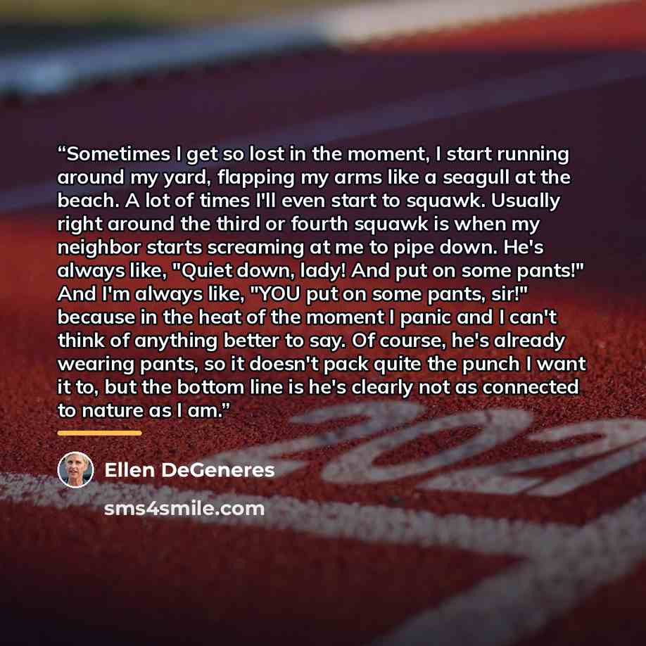 “Sometimes I get so lost in the moment, I start running around my yard, flapping my arms like a seagull at the beach. A lot of times I'll even start to squawk. Usually right around the third or fourth squawk is when my neighbor starts screaming at me to pipe down. He's always like, "Quiet down…” quote by Ellen DeGeneres