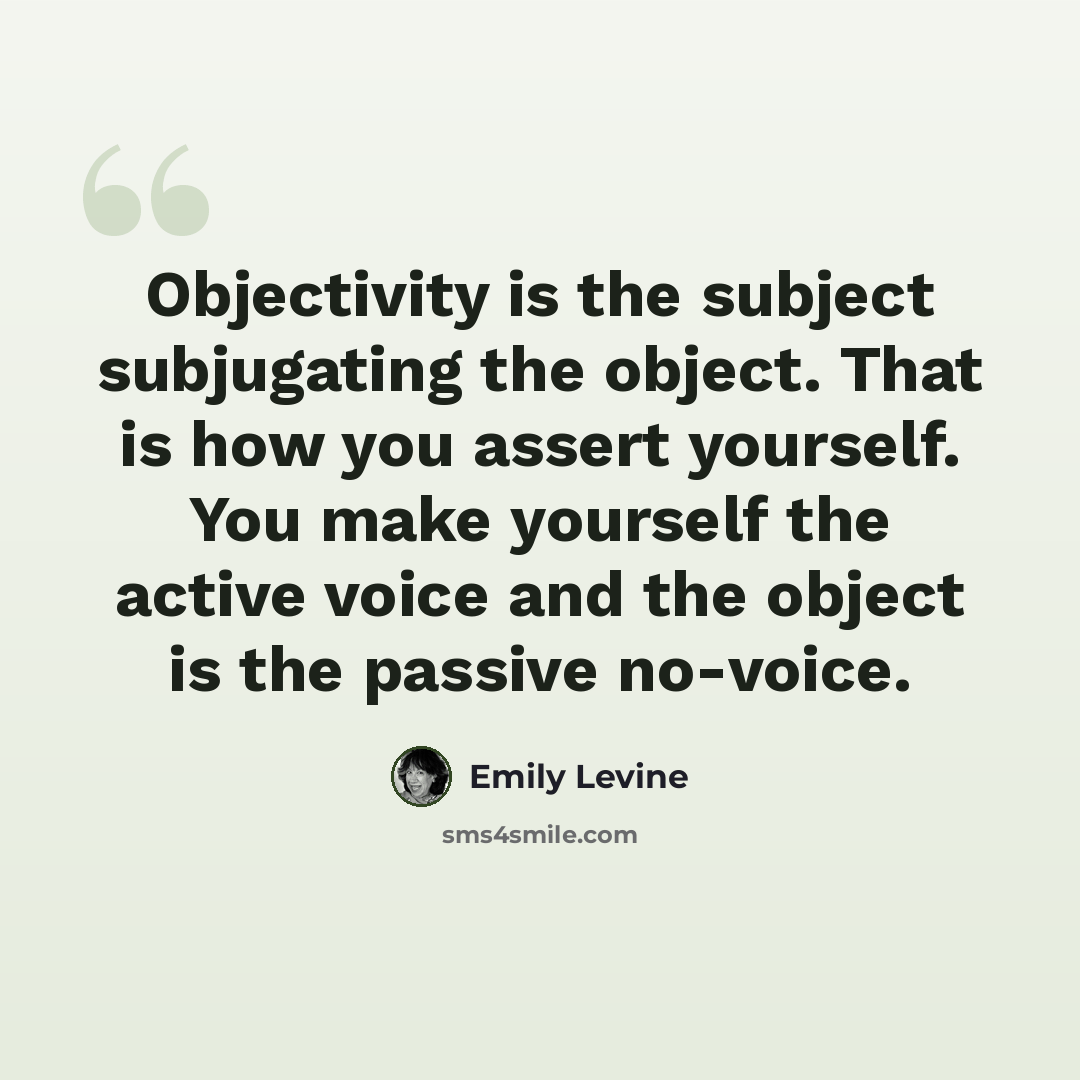 “Objectivity is the subject subjugating the object. That is how you assert yourself. You make yourself the active voice and the object is the passive no-voice.” quote by Emily Levine