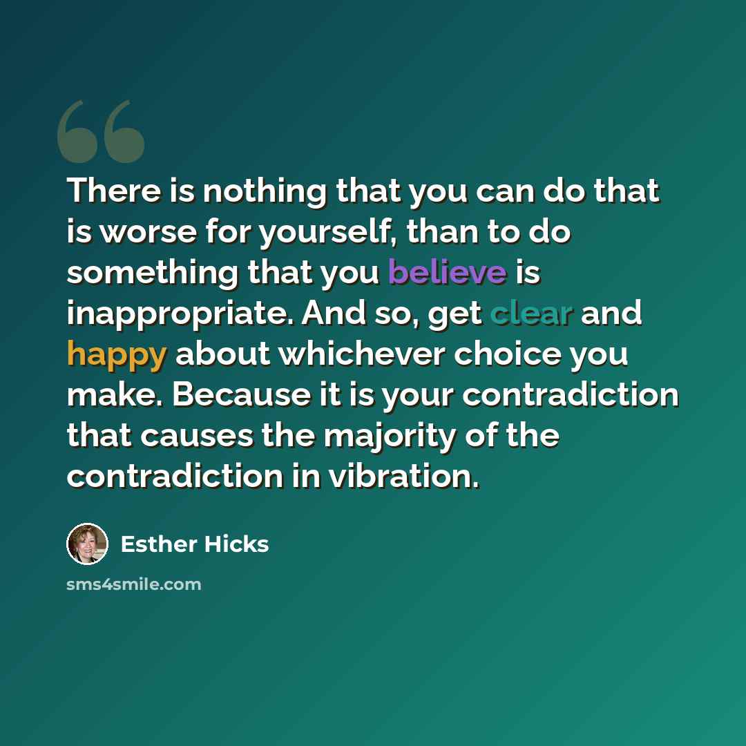 “There is nothing that you can do that is worse for yourself, than to do something that you believe is inappropriate. And so, get clear and happy about whichever choice you make. Because it is your contradiction that causes the majority of the contradiction in vibration.” quote by Esther Hicks