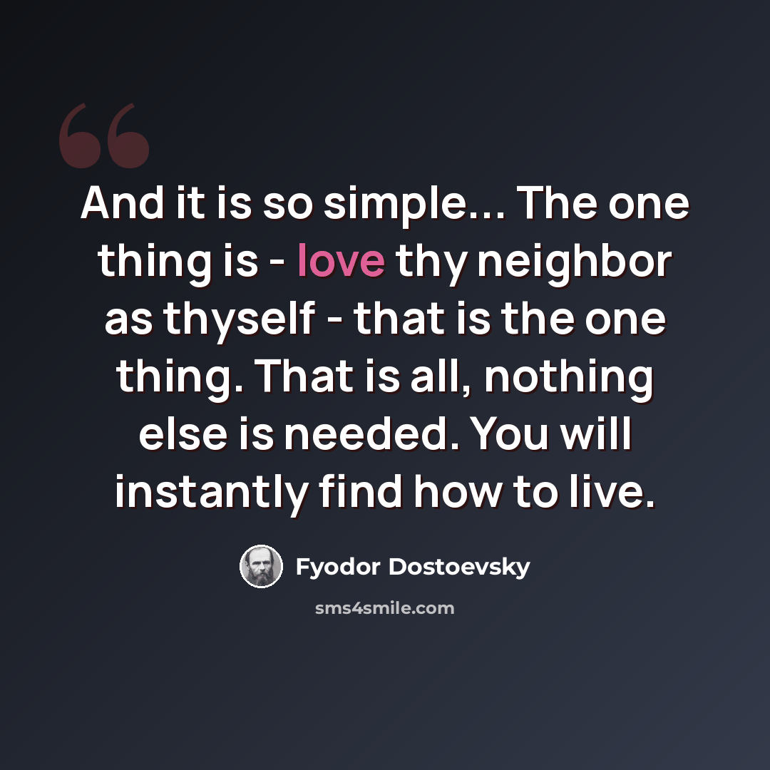 “And it is so simple... The one thing is - love thy neighbor as thyself - that is the one thing. That is all, nothing else is needed. You will instantly find how to live.” quote by Fyodor Dostoevsky