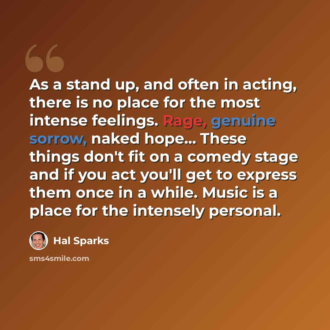“As a stand up, and often in acting, there is no place for the most intense feelings. Rage, genuine sorrow, naked hope... These things don't fit on a comedy stage and if you act you'll get to express them once in a while. Music is a place for the intensely personal.” quote by Hal Sparks