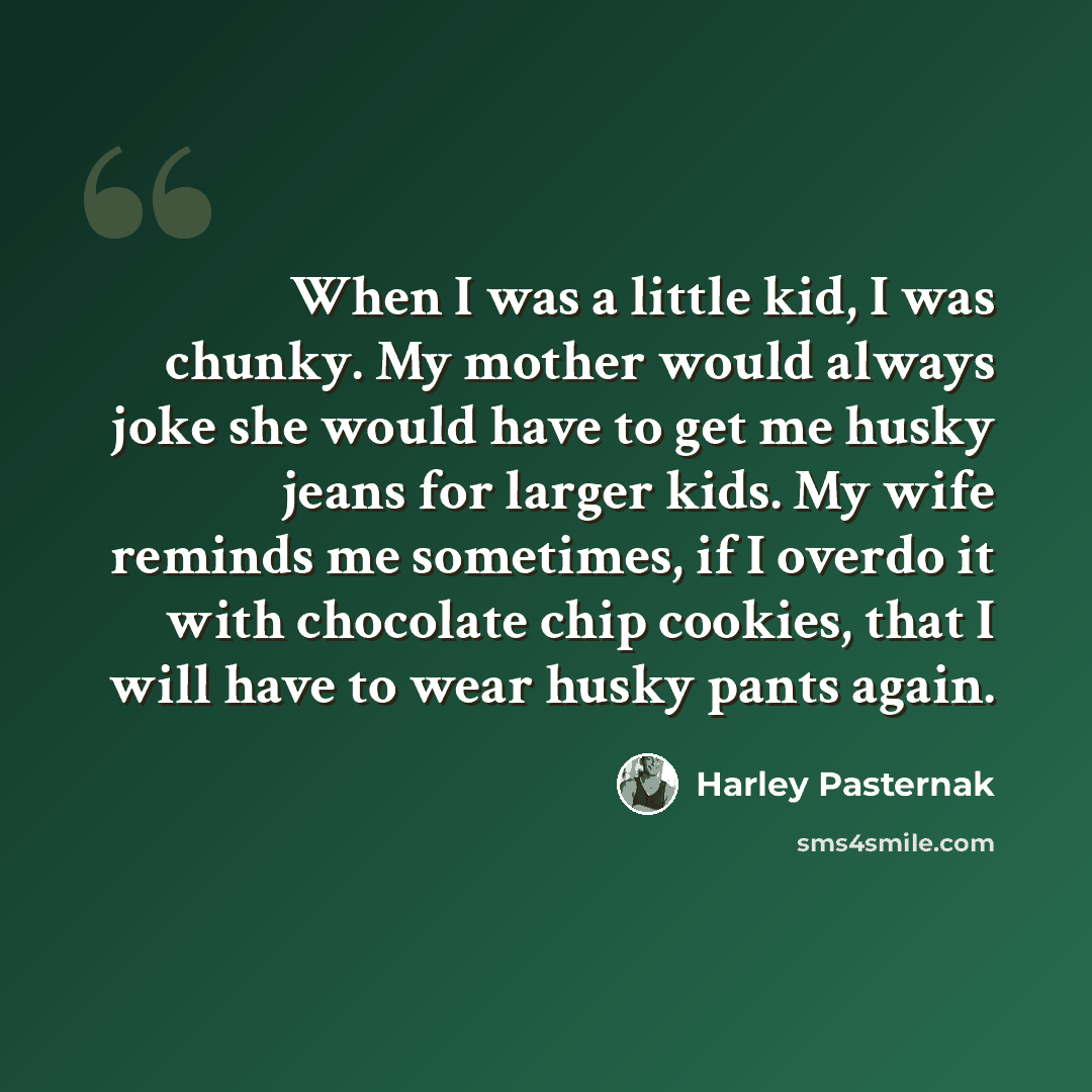 “When I was a little kid, I was chunky. My mother would always joke she would have to get me husky jeans for larger kids. My wife reminds me sometimes, if I overdo it with chocolate chip cookies, that I will have to wear husky pants again.” quote by Harley Pasternak