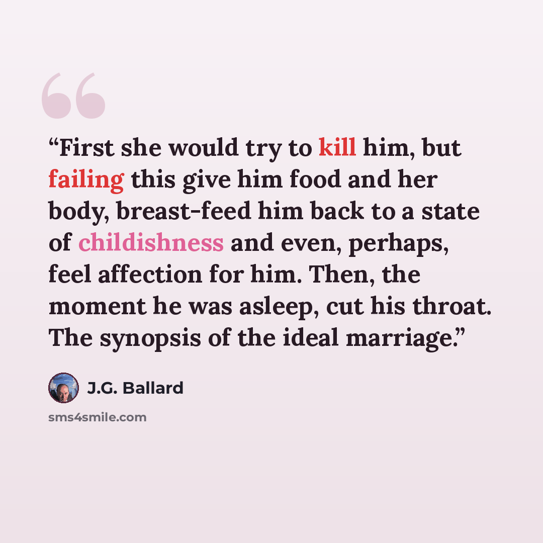 “First she would try to kill him, but failing this give him food and her body, breast-feed him back to a state of childishness and even, perhaps, feel affection for him. Then, the moment he was asleep, cut his throat. The synopsis of the ideal marriage.” quote by J.G. Ballard