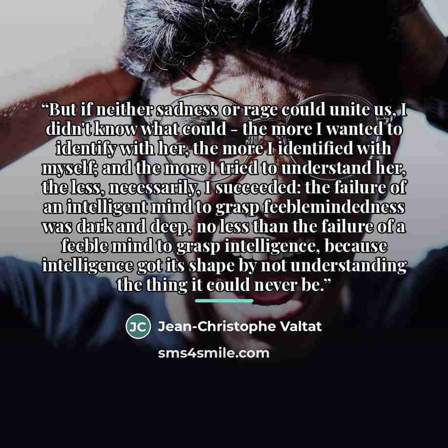 “But if neither sadness or rage could unite us, I didn't know what could - the more I wanted to identify with her, the more I identified with myself; and the more I tried to understand her, the less, necessarily, I succeeded: the failure of an intelligent mind to grasp feeblemindedness was dark and…” quote by Jean-Christophe Valtat