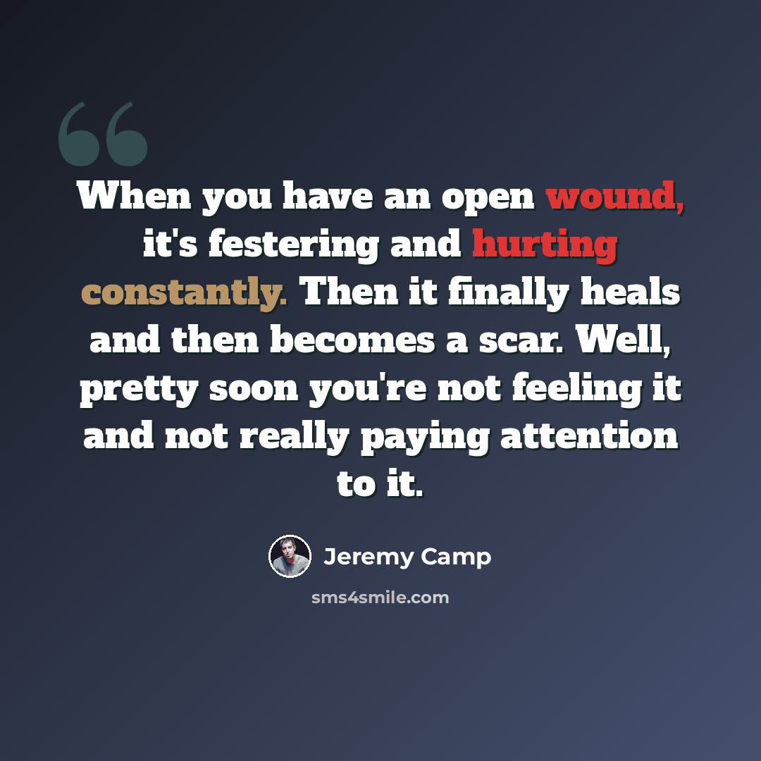 “When you have an open wound, it's festering and hurting constantly. Then it finally heals and then becomes a scar. Well, pretty soon you're not feeling it and not really paying attention to it.” quote by Jeremy Camp