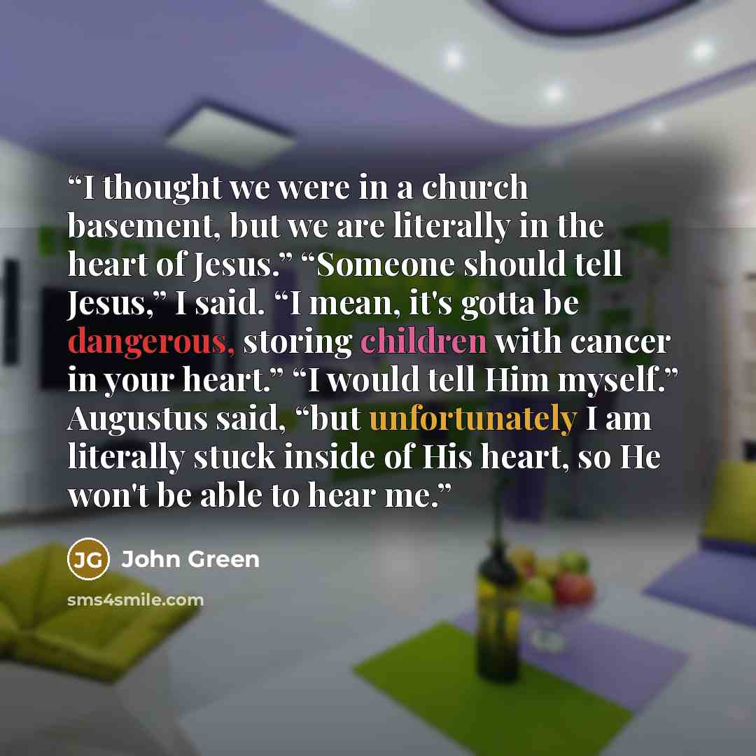 “I thought we were in a church basement, but we are literally in the heart of Jesus.” “Someone should tell Jesus,” I said. “I mean, it's gotta be dangerous, storing children with cancer in your heart.” “I would tell Him myself.” Augustus said, “but unfortunately I am literally stuck inside of His…” quote by John Green