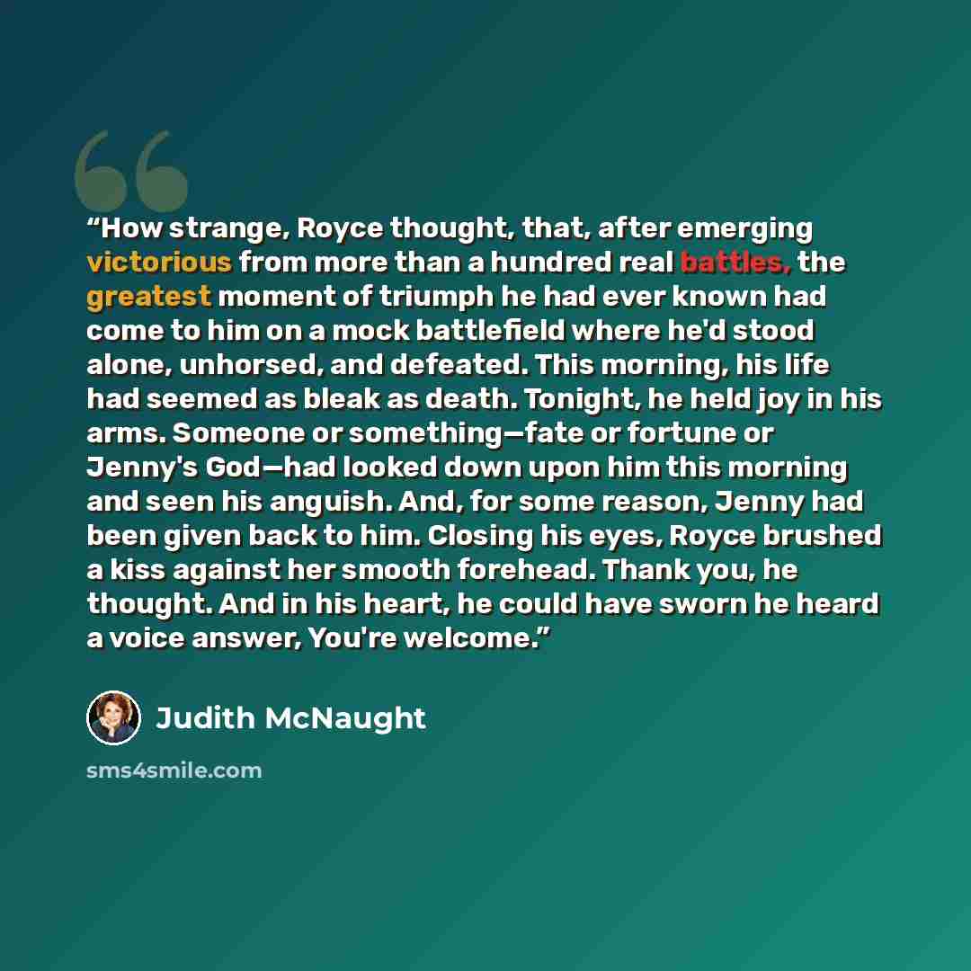 “How strange, Royce thought, that, after emerging victorious from more than a hundred real battles, the greatest moment of triumph he had ever known had come to him on a mock battlefield where he'd stood alone, unhorsed, and defeated. This morning, his life had seemed as bleak as death. Tonight, he…” quote by Judith McNaught