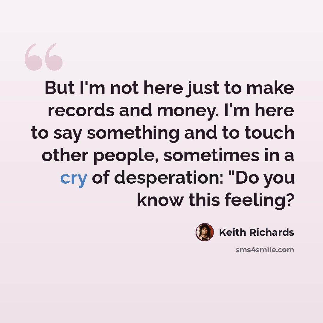 “But I'm not here just to make records and money. I'm here to say something and to touch other people, sometimes in a cry of desperation: "Do you know this feeling?” quote by Keith Richards