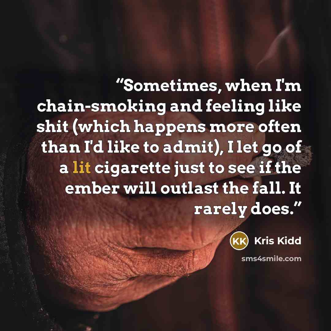 “Sometimes, when I'm chain-smoking and feeling like shit (which happens more often than I'd like to admit), I let go of a lit cigarette just to see if the ember will outlast the fall. It rarely does.” quote by Kris Kidd