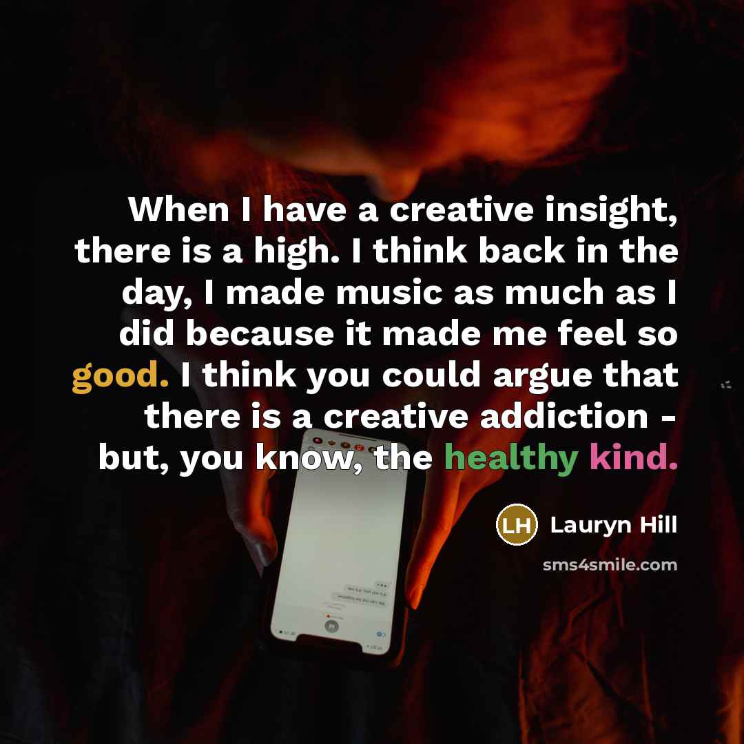 “When I have a creative insight, there is a high. I think back in the day, I made music as much as I did because it made me feel so good. I think you could argue that there is a creative addiction - but, you know, the healthy kind.” quote by Lauryn Hill