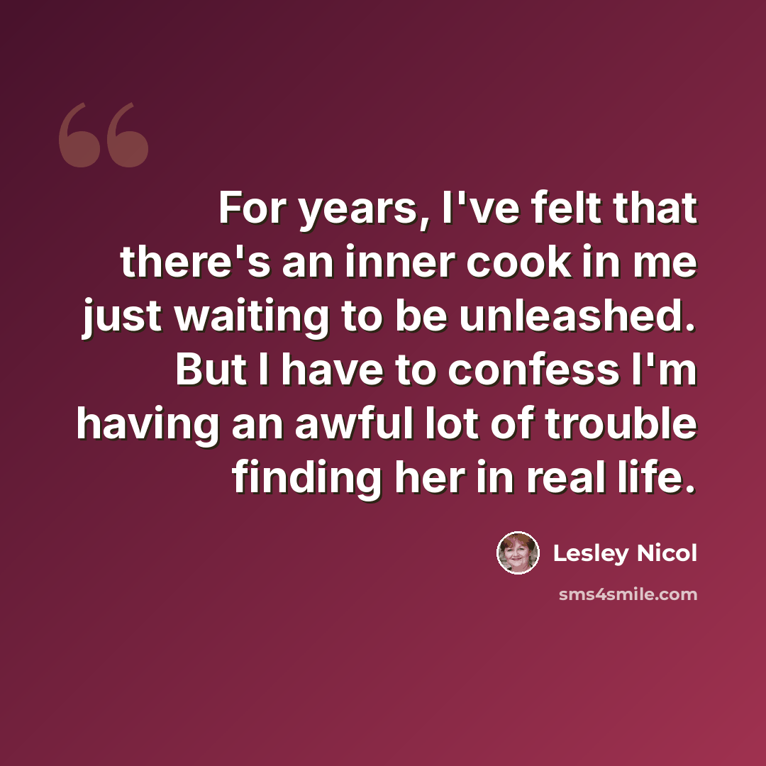 “For years, I've felt that there's an inner cook in me just waiting to be unleashed. But I have to confess I'm having an awful lot of trouble finding her in real life.” quote by Lesley Nicol