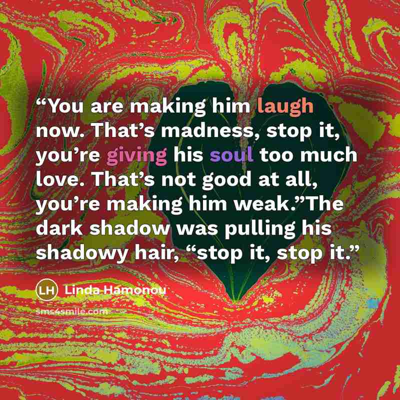 “You are making him laugh now. That’s madness, stop it, you’re giving his soul too much love. That’s not good at all, you’re making him weak.”The dark shadow was pulling his shadowy hair, “stop it, stop it.” quote by Linda Hamonou