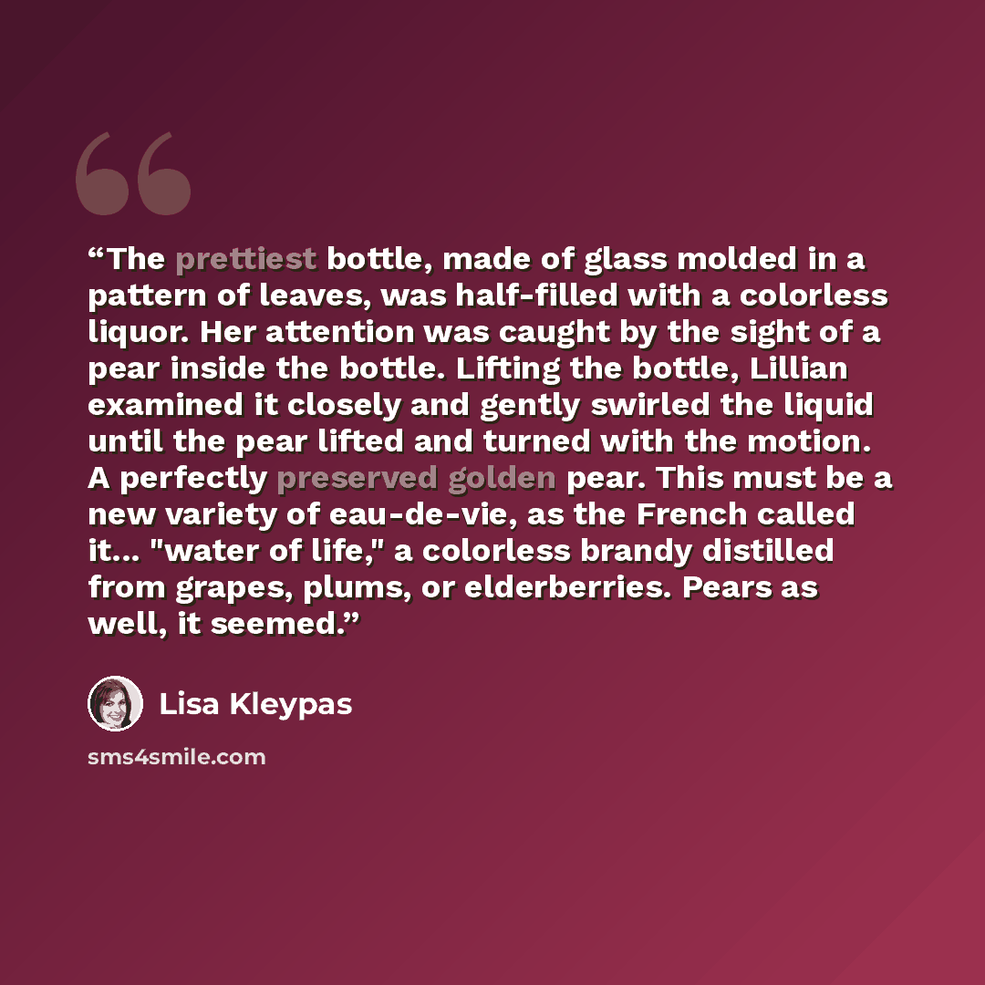 “The prettiest bottle, made of glass molded in a pattern of leaves, was half-filled with a colorless liquor. Her attention was caught by the sight of a pear inside the bottle. Lifting the bottle, Lillian examined it closely and gently swirled the liquid until the pear lifted and turned with the…” quote by Lisa Kleypas