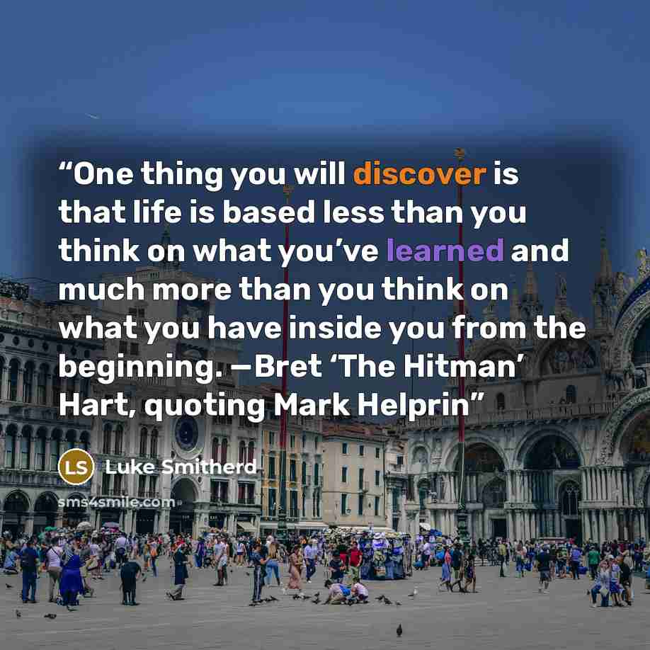 “One thing you will discover is that life is based less than you think on what you’ve learned and much more than you think on what you have inside you from the beginning. —Bret ‘The Hitman’ Hart, quoting Mark Helprin” quote by Luke Smitherd