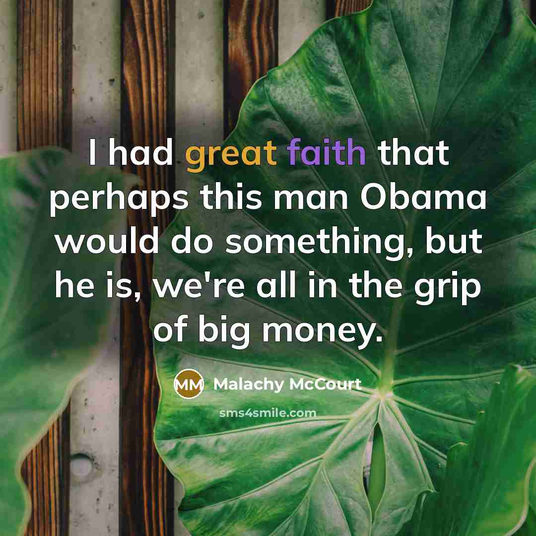 “I had great faith that perhaps this man Obama would do something, but he is, we're all in the grip of big money.” quote by Malachy McCourt