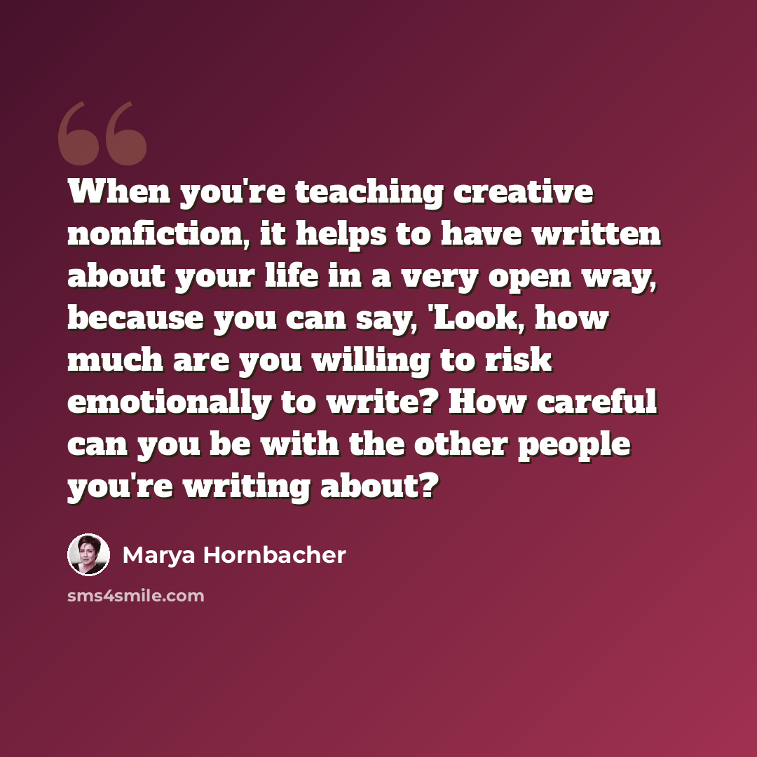 “When you're teaching creative nonfiction, it helps to have written about your life in a very open way, because you can say, 'Look, how much are you willing to risk emotionally to write? How careful can you be with the other people you're writing about?” quote by Marya Hornbacher