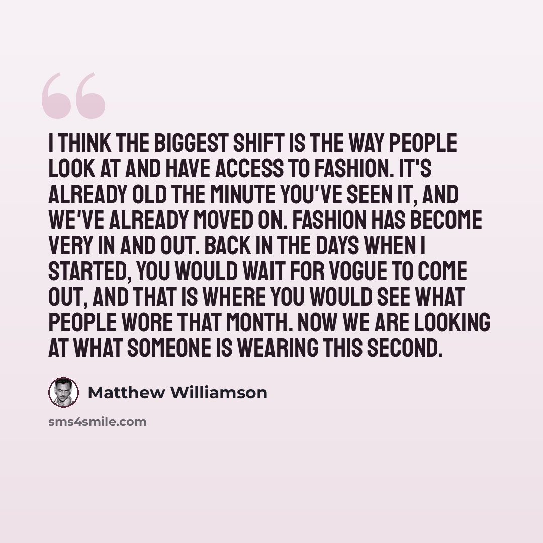 “I think the biggest shift is the way people look at and have access to fashion. It's already old the minute you've seen it, and we've already moved on. Fashion has become very in and out. Back in the days when I started, you would wait for Vogue to come out, and that is where you would see what…” quote by Matthew Williamson