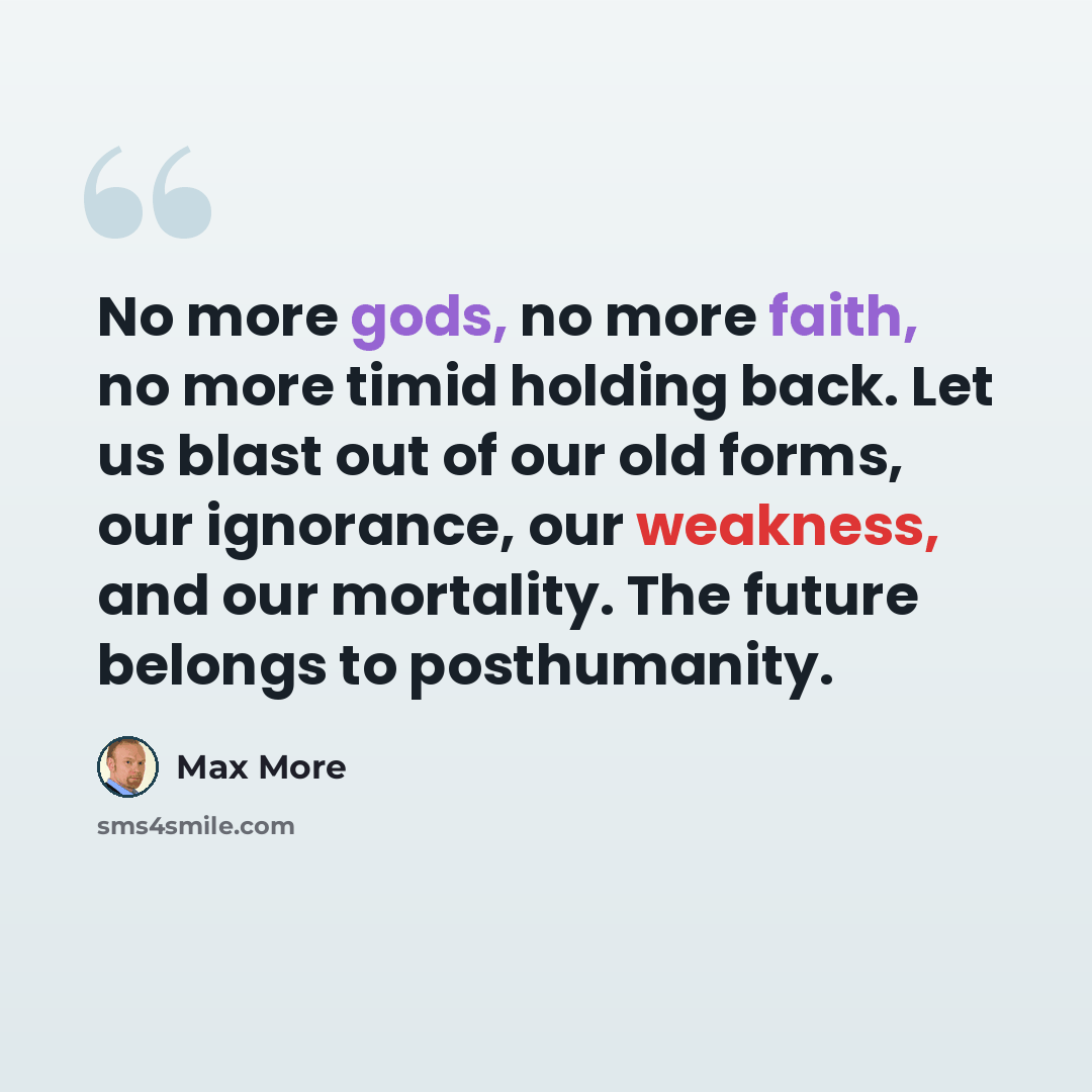 “No more gods, no more faith, no more timid holding back. Let us blast out of our old forms, our ignorance, our weakness, and our mortality. The future belongs to posthumanity.” quote by Max More