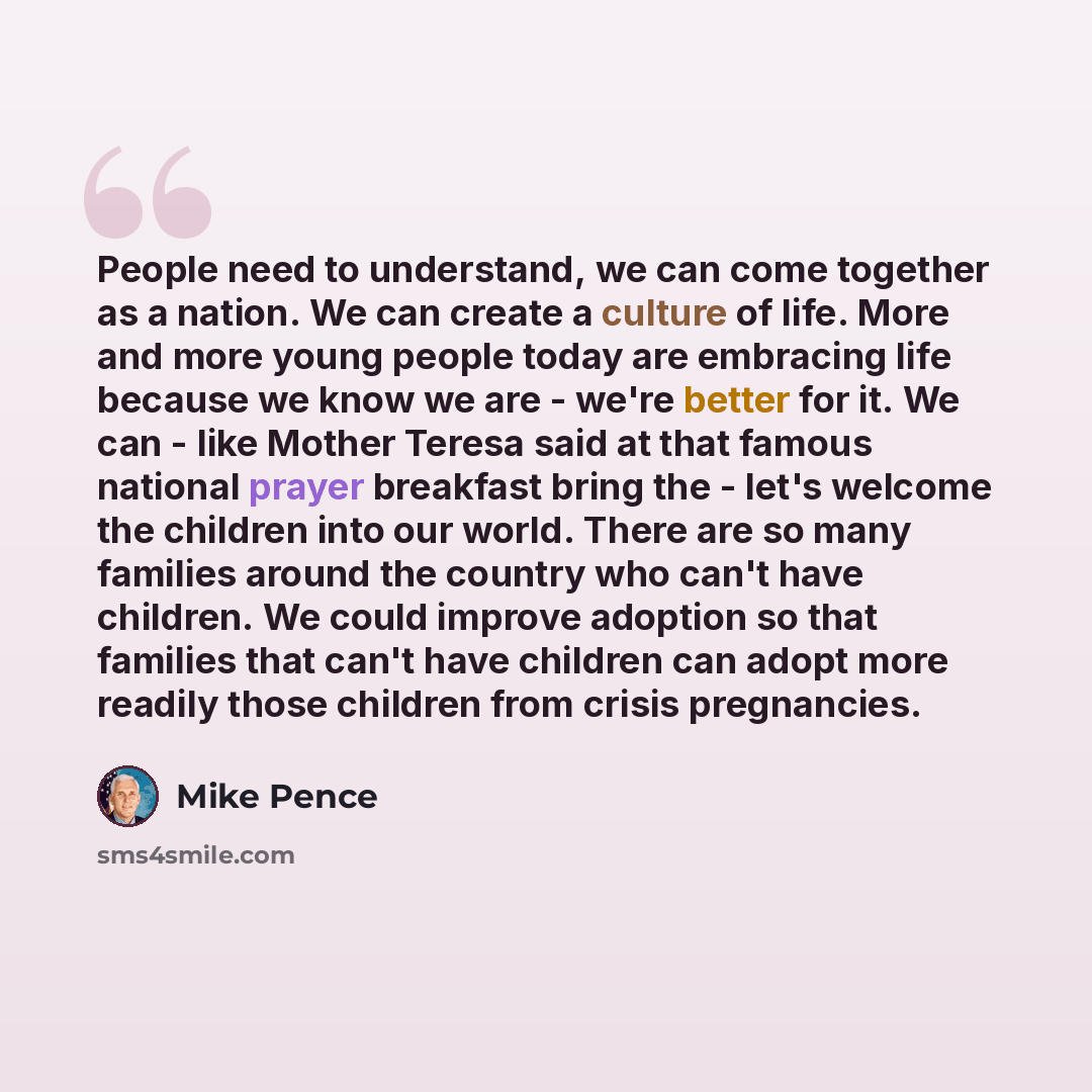 “People need to understand, we can come together as a nation. We can create a culture of life. More and more young people today are embracing life because we know we are - we're better for it. We can - like Mother Teresa said at that famous national prayer breakfast bring the - let's welcome the…” quote by Mike Pence