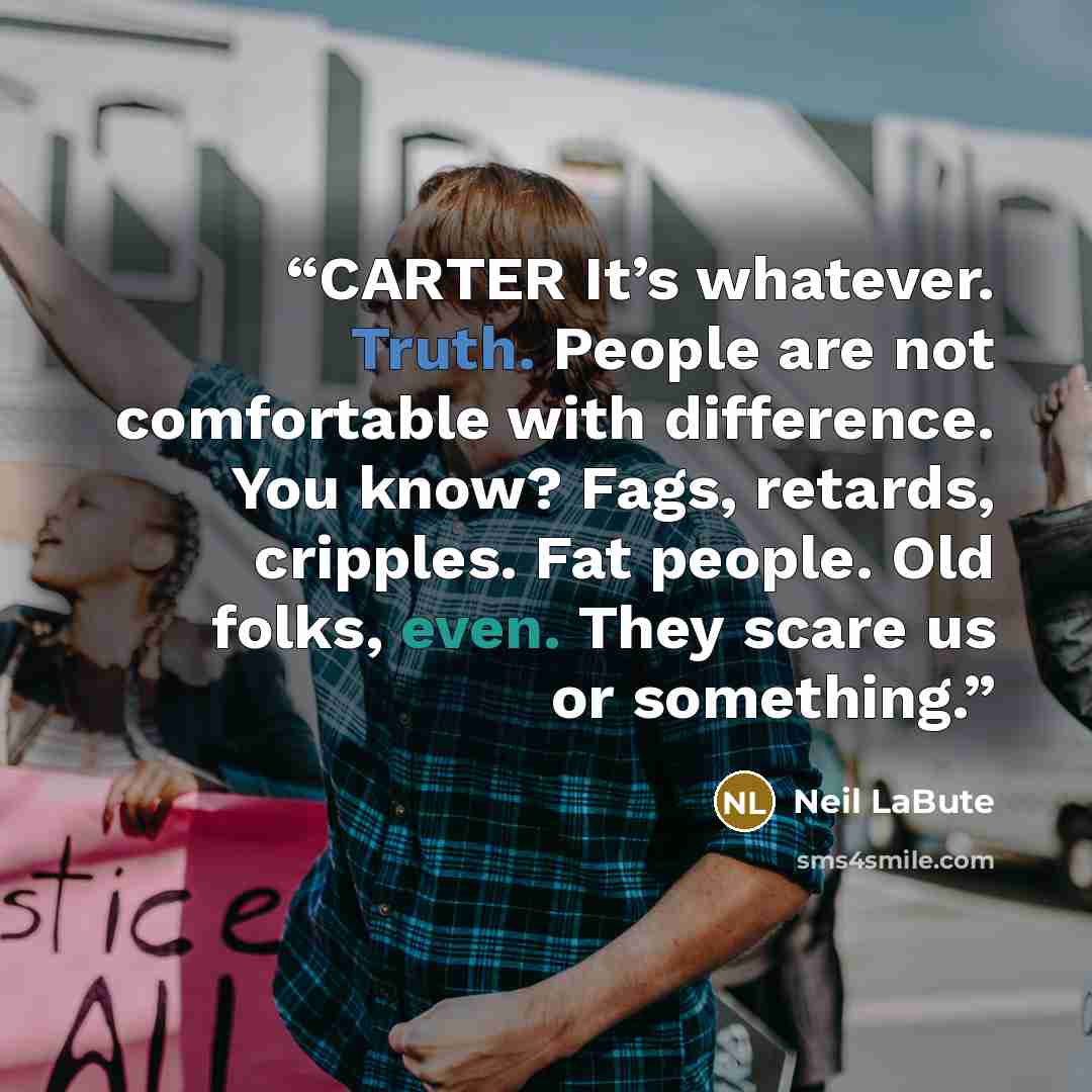 “CARTER It’s whatever. Truth. People are not comfortable with difference. You know? Fags, retards, cripples. Fat people. Old folks, even. They scare us or something.” quote by Neil LaBute