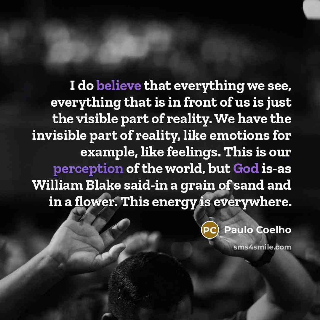 “I do believe that everything we see, everything that is in front of us is just the visible part of reality. We have the invisible part of reality, like emotions for example, like feelings. This is our perception of the world, but God is-as William Blake said-in a grain of sand and in a flower…” quote by Paulo Coelho