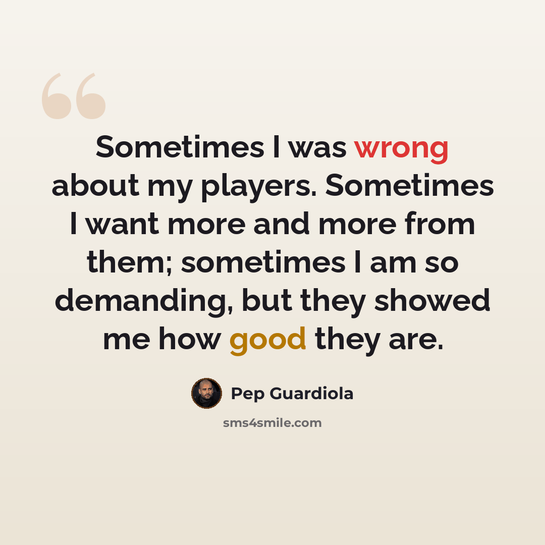 “Sometimes I was wrong about my players. Sometimes I want more and more from them; sometimes I am so demanding, but they showed me how good they are.” quote by Pep Guardiola