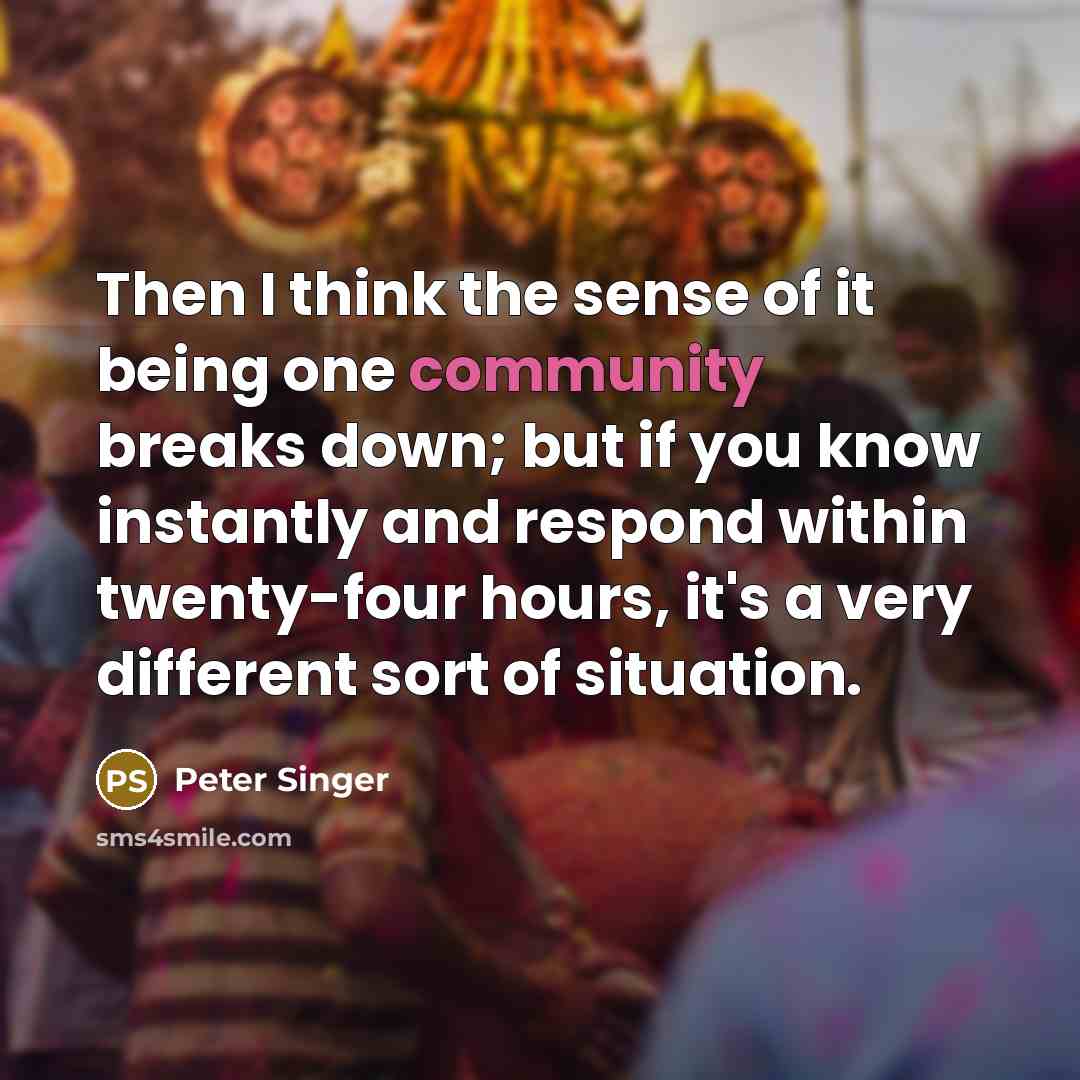 “Then I think the sense of it being one community breaks down; but if you know instantly and respond within twenty-four hours, it's a very different sort of situation.” quote by Peter Singer