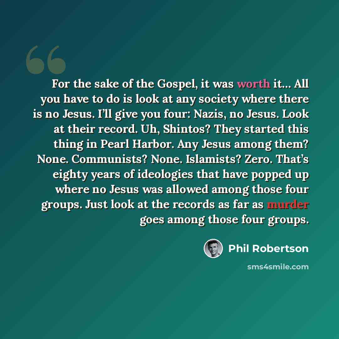 “For the sake of the Gospel, it was worth it… All you have to do is look at any society where there is no Jesus. I’ll give you four: Nazis, no Jesus. Look at their record. Uh, Shintos? They started this thing in Pearl Harbor. Any Jesus among them? None. Communists? None. Islamists? Zero. That’s…” quote by Phil Robertson