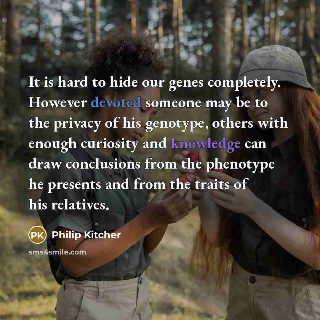 “It is hard to hide our genes completely. However devoted someone may be to the privacy of his genotype, others with enough curiosity and knowledge can draw conclusions from the phenotype he presents and from the traits of his relatives.” quote by Philip Kitcher