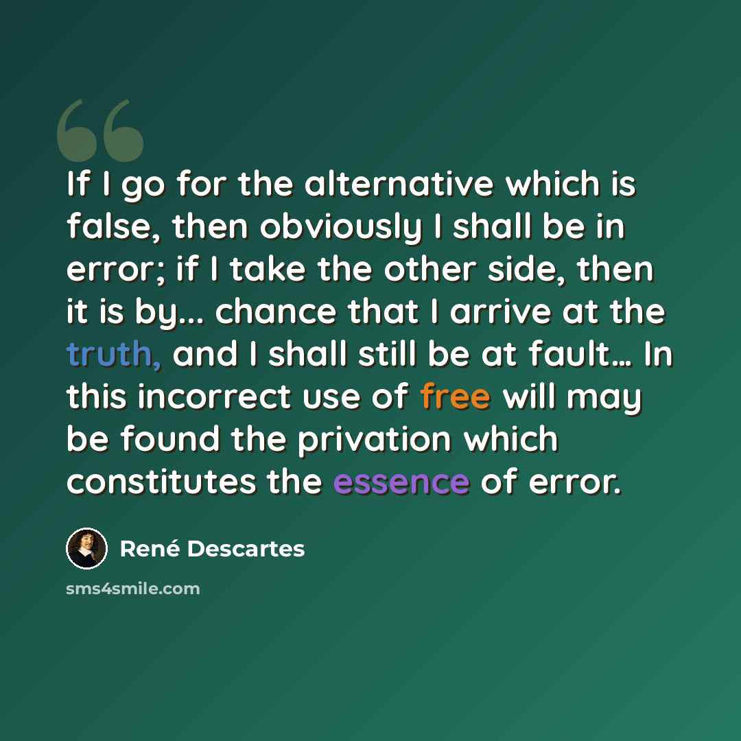 “If I go for the alternative which is false, then obviously I shall be in error; if I take the other side, then it is by... chance that I arrive at the truth, and I shall still be at fault… In this incorrect use of free will may be found the privation which constitutes the essence of error.” quote by Rene Descartes