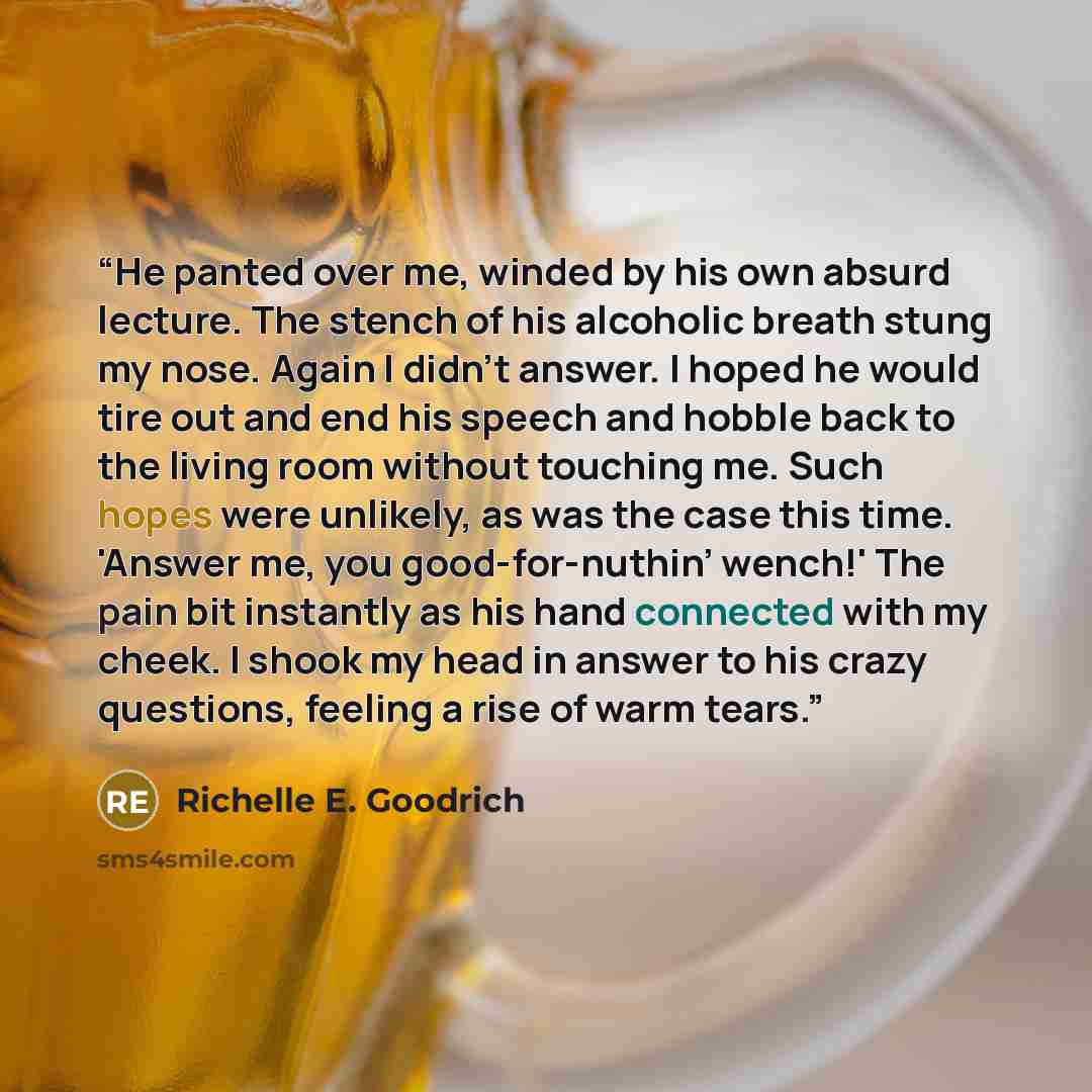 “He panted over me, winded by his own absurd lecture. The stench of his alcoholic breath stung my nose. Again I didn’t answer. I hoped he would tire out and end his speech and hobble back to the living room without touching me. Such hopes were unlikely, as was the case this time. 'Answer me, you…” quote by Richelle E. Goodrich