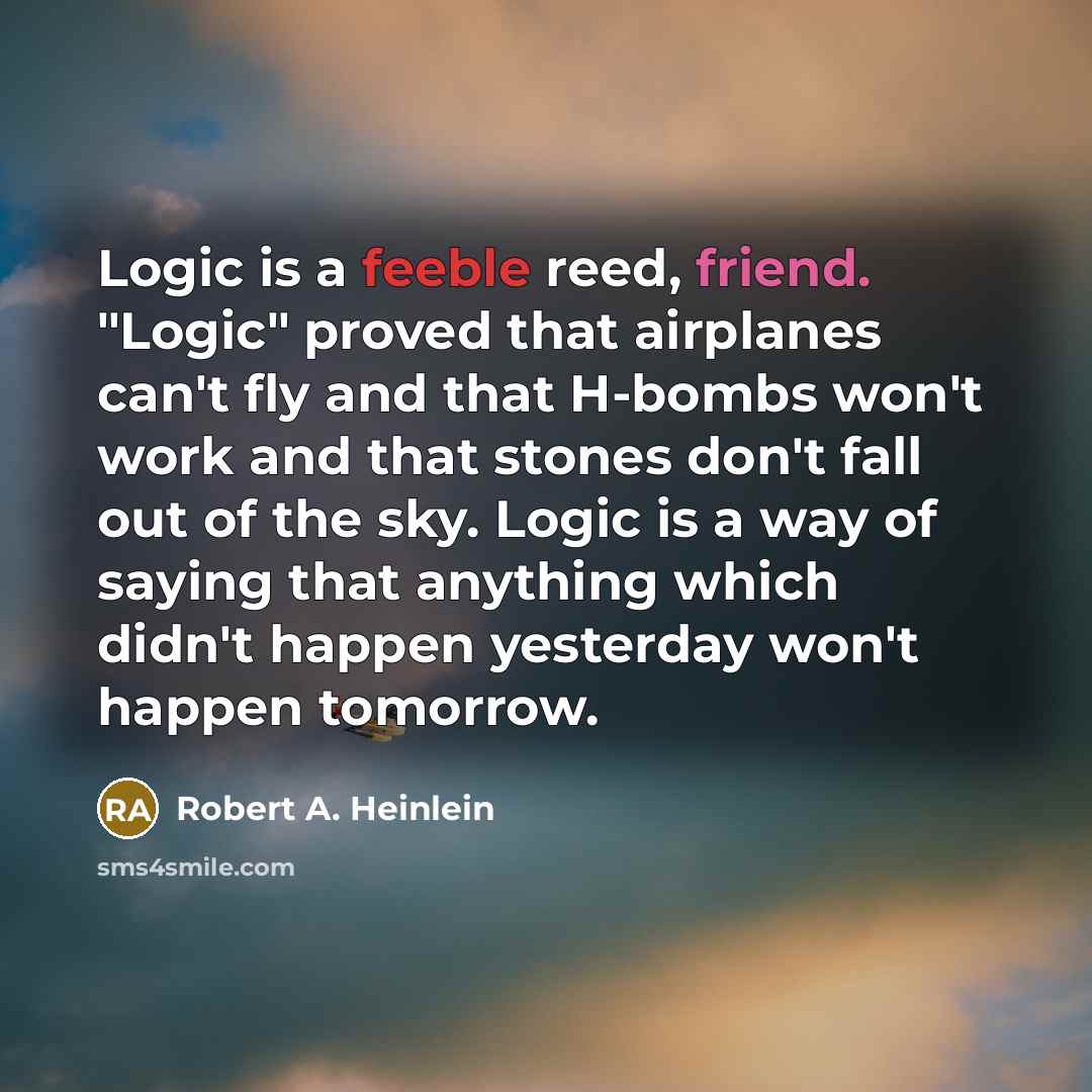 “Logic is a feeble reed, friend. "Logic" proved that airplanes can't fly and that H-bombs won't work and that stones don't fall out of the sky. Logic is a way of saying that anything which didn't happen yesterday won't happen tomorrow.” quote by Robert A. Heinlein