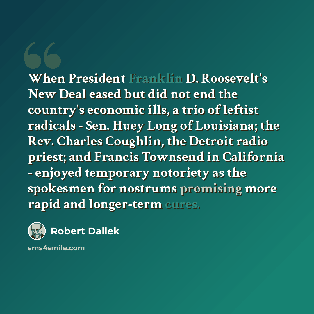 “When President Franklin D. Roosevelt's New Deal eased but did not end the country's economic ills, a trio of leftist radicals - Sen. Huey Long of Louisiana; the Rev. Charles Coughlin, the Detroit radio priest; and Francis Townsend in California - enjoyed temporary notoriety as the spokesmen for…” quote by Robert Dallek