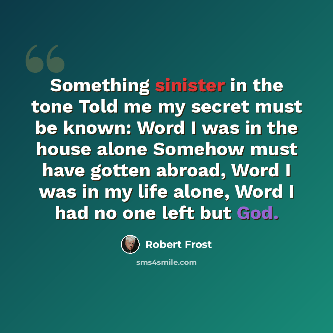 “Something sinister in the tone Told me my secret must be known: Word I was in the house alone Somehow must have gotten abroad, Word I was in my life alone, Word I had no one left but God.” quote by Robert Frost