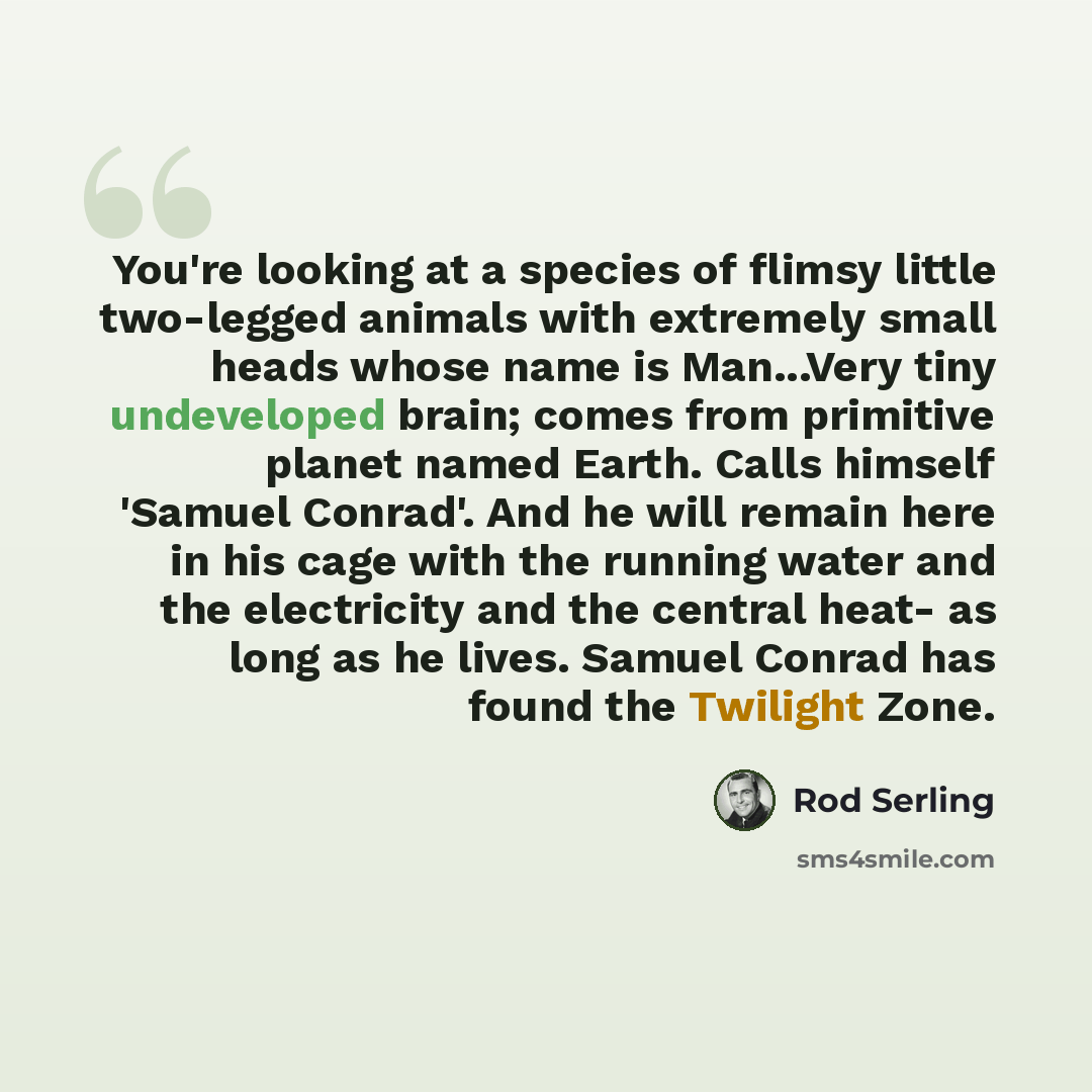 “You're looking at a species of flimsy little two-legged animals with extremely small heads whose name is Man...Very tiny undeveloped brain; comes from primitive planet named Earth. Calls himself 'Samuel Conrad'. And he will remain here in his cage with the running water and the electricity and the…” quote by Rod Serling