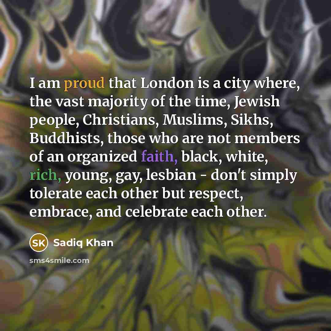 “I am proud that London is a city where, the vast majority of the time, Jewish people, Christians, Muslims, Sikhs, Buddhists, those who are not members of an organized faith, black, white, rich, young, gay, lesbian - don't simply tolerate each other but respect, embrace, and celebrate each other.” quote by Sadiq Khan