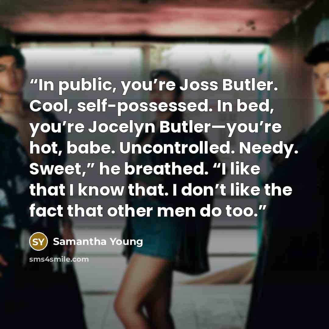 “In public, you’re Joss Butler. Cool, self-possessed. In bed, you’re Jocelyn Butler—you’re hot, babe. Uncontrolled. Needy. Sweet,” he breathed. “I like that I know that. I don’t like the fact that other men do too.” quote by Samantha Young