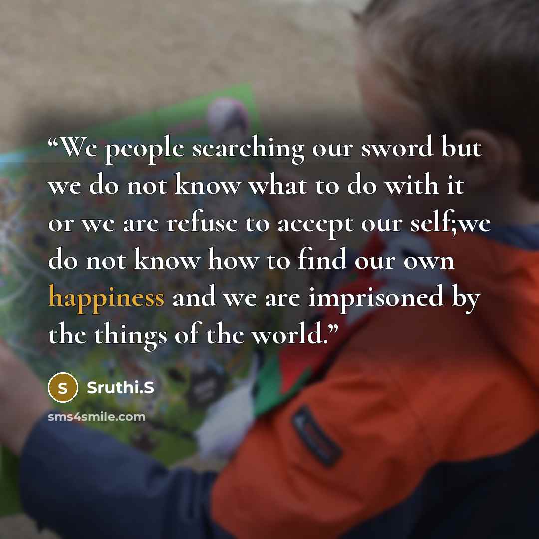 “We people searching our sword but we do not know what to do with it or we are refuse to accept our self;we do not know how to find our own happiness and we are imprisoned by the things of the world.” quote by Sruthi.S