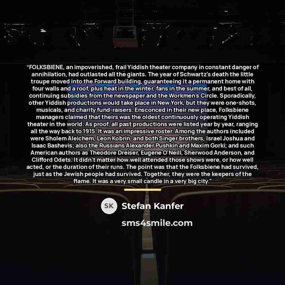 “FOLKSBIENE, an impoverished, frail Yiddish theater company in constant danger of annihilation, had outlasted all the giants. The year of Schwartz's death the little troupe moved into the Forward building, guaranteeing it a permanent home with four walls and a roof, plus heat in the winter, fans in…” quote by Stefan Kanfer