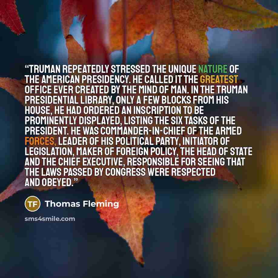 “Truman repeatedly stressed the unique nature of the American presidency. He called it the greatest office ever created by the mind of man. In the Truman Presidential Library, only a few blocks from his house, he had ordered an inscription to be prominently displayed, listing the six tasks of the…” quote by Thomas Fleming