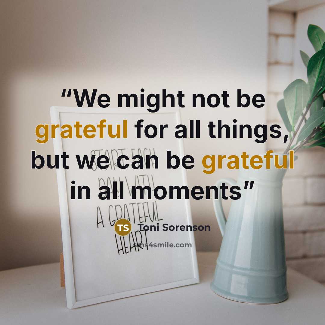 “We might not be grateful for all things, but we can be grateful in all moments” quote by Toni Sorenson