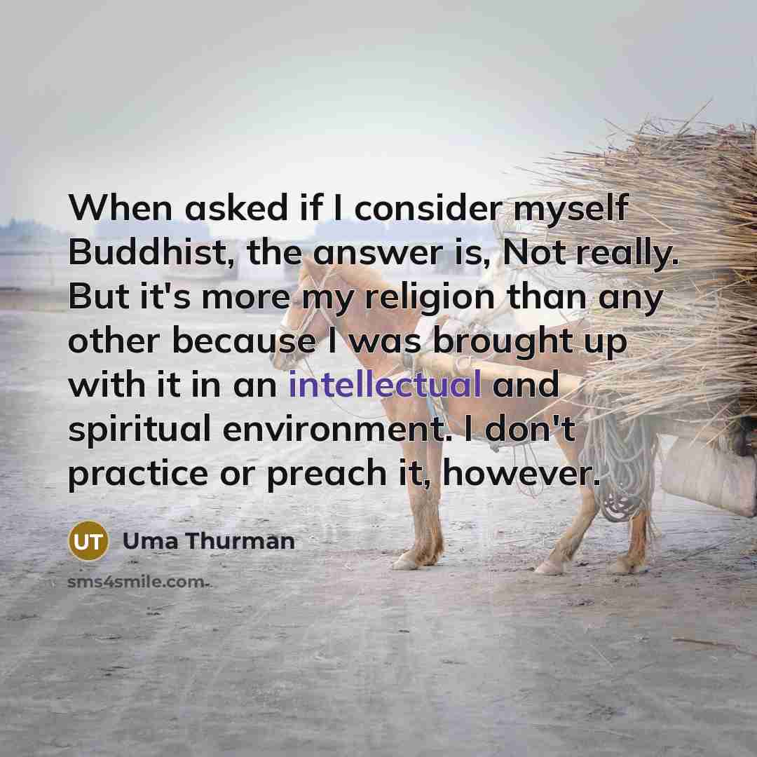 “When asked if I consider myself Buddhist, the answer is, Not really. But it's more my religion than any other because I was brought up with it in an intellectual and spiritual environment. I don't practice or preach it, however.” quote by Uma Thurman