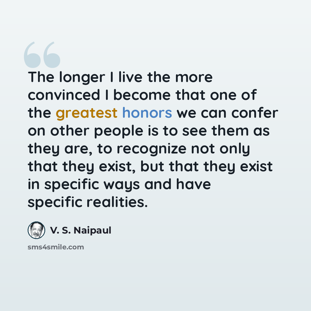“The longer I live the more convinced I become that one of the greatest honors we can confer on other people is to see them as they are, to recognize not only that they exist, but that they exist in specific ways and have specific realities.” quote by V. S. Naipaul