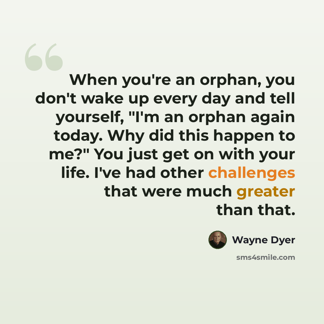 “When you're an orphan, you don't wake up every day and tell yourself, "I'm an orphan again today. Why did this happen to me?" You just get on with your life. I've had other challenges that were much greater than that.” quote by Wayne Dyer