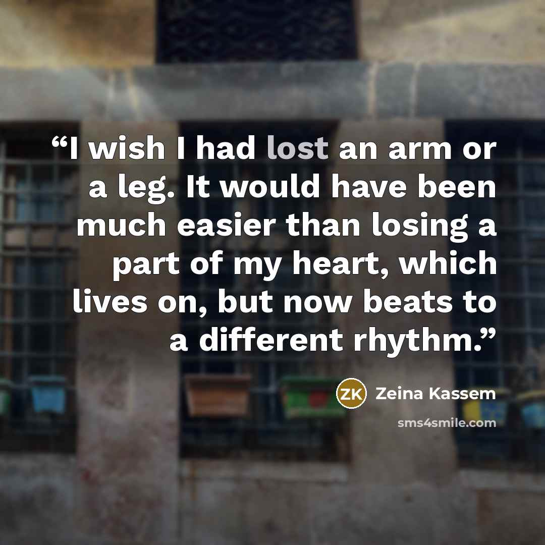 “I wish I had lost an arm or a leg. It would have been much easier than losing a part of my heart, which lives on, but now beats to a different rhythm.” quote by Zeina Kassem