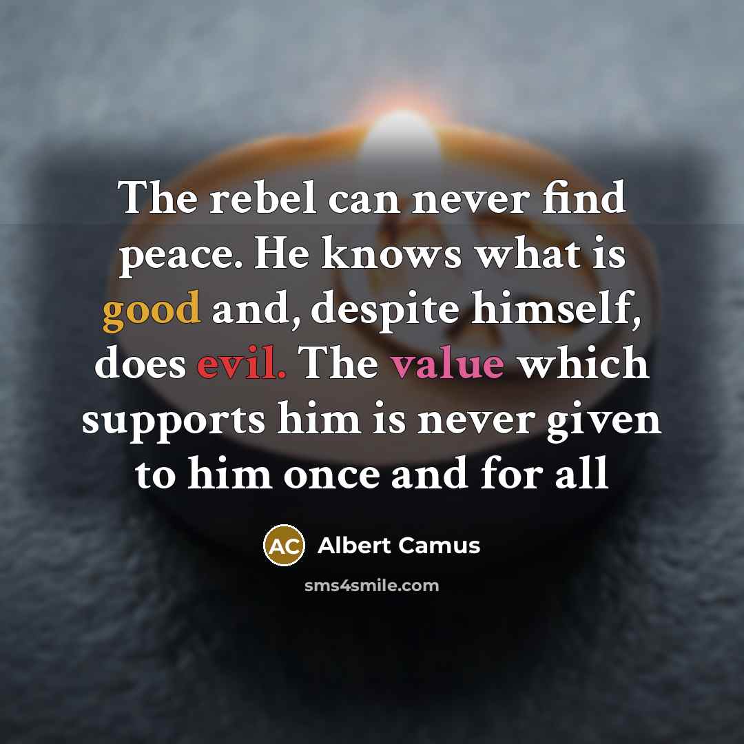 “The rebel can never find peace. He knows what is good and, despite himself, does evil. The value which supports him is never given to him once and for all” quote by Albert Camus