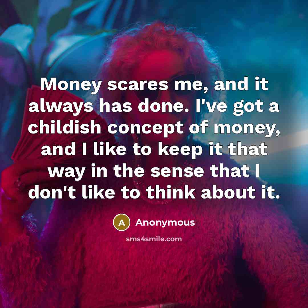 “Money scares me, and it always has done. I've got a childish concept of money, and I like to keep it that way in the sense that I don't like to think about it.” quote by Anonymous