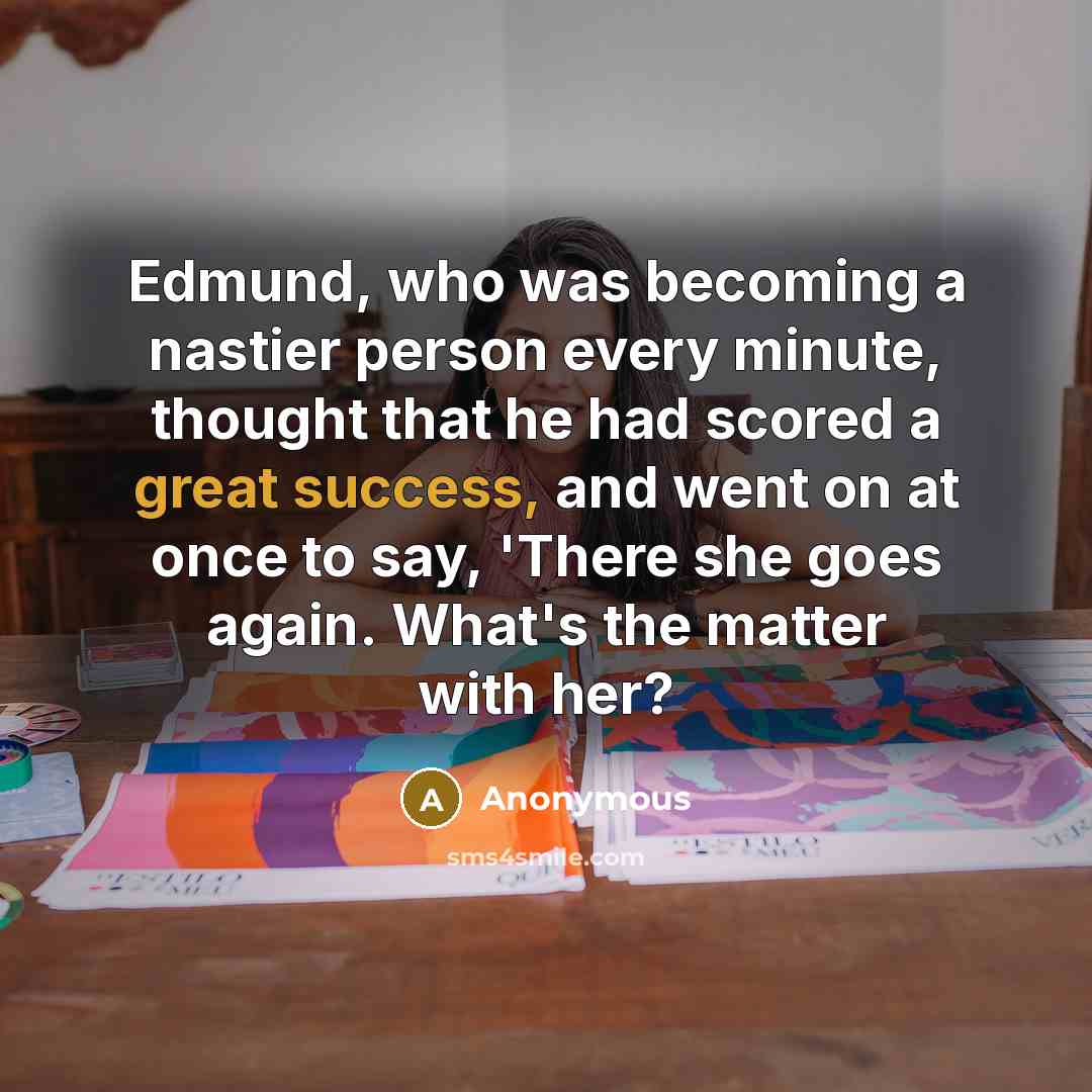 “Edmund, who was becoming a nastier person every minute, thought that he had scored a great success, and went on at once to say, 'There she goes again. What's the matter with her?” quote by Anonymous